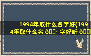 1994年取什么名字好(1994年取什么名 🌷 字好听 🐘 男孩)